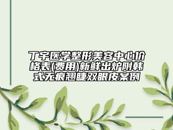 丁宇醫(yī)學(xué)整形美容中心價(jià)格表(費(fèi)用)新鮮出爐附韓式無(wú)痕翹睫雙眼皮案例