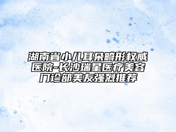 湖南省小兒耳朵畸形權(quán)威醫(yī)院-長(zhǎng)沙瑞星醫(yī)療美容門診部美友強(qiáng)烈推薦