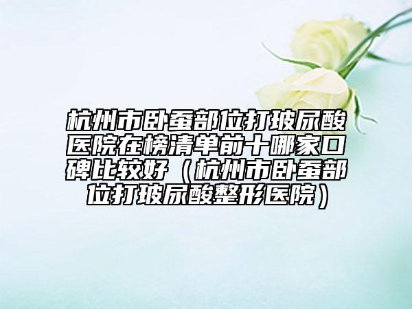 杭州市臥蠶部位打玻尿酸醫(yī)院在榜清單前十哪家口碑比較好（杭州市臥蠶部位打玻尿酸整形醫(yī)院）
