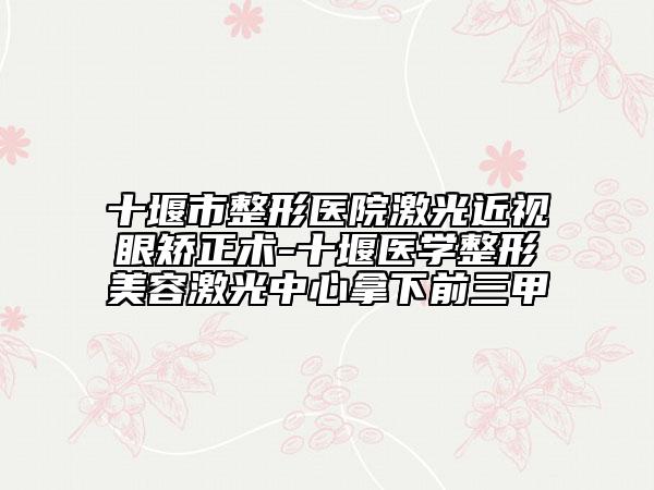 十堰市整形醫(yī)院激光近視眼矯正術(shù)-十堰醫(yī)學(xué)整形美容激光中心拿下前三甲