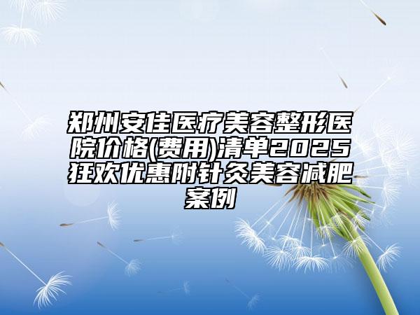 鄭州安佳醫(yī)療美容整形醫(yī)院價(jià)格(費(fèi)用)清單2025狂歡優(yōu)惠附針灸美容減肥案例