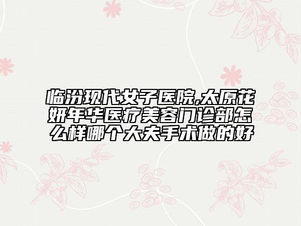臨汾現(xiàn)代女子醫(yī)院,太原花妍年華醫(yī)療美容門診部怎么樣哪個大夫手術(shù)做的好