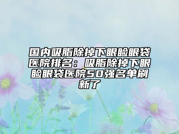 國內(nèi)吸脂除掉下眼瞼眼袋醫(yī)院排名：吸脂除掉下眼瞼眼袋醫(yī)院50強名單刷新了