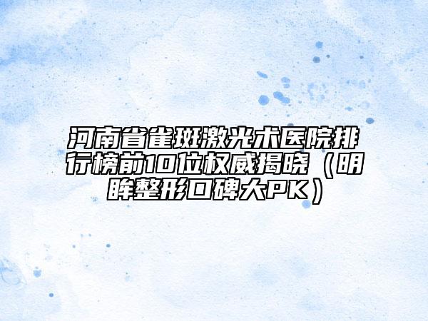 河南省雀斑激光術醫(yī)院排行榜前10位權威揭曉（明眸整形口碑大PK）