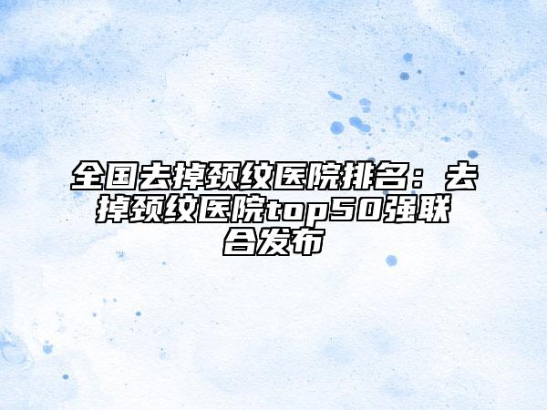全國(guó)去掉頸紋醫(yī)院排名：去掉頸紋醫(yī)院top50強(qiáng)聯(lián)合發(fā)布