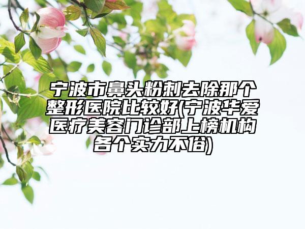 寧波市鼻頭粉刺去除那個整形醫(yī)院比較好(寧波華愛醫(yī)療美容門診部上榜機構(gòu)各個實力不俗)