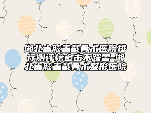 湖北省膝蓋截骨術(shù)醫(yī)院排行測評榜追擊不踩雷-湖北省膝蓋截骨術(shù)整形醫(yī)院