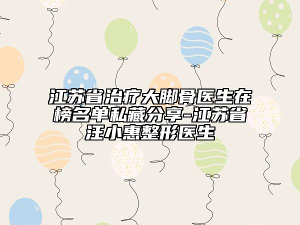 江蘇省治療大腳骨醫(yī)生在榜名單私藏分享-江蘇省汪小惠整形醫(yī)生