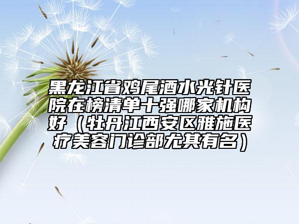 黑龍江省雞尾酒水光針醫(yī)院在榜清單十強(qiáng)哪家機(jī)構(gòu)好（牡丹江西安區(qū)雅施醫(yī)療美容門診部尤其有名）