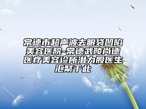 常德市超聲波去眼袋凹陷美容醫(yī)院-常德武陵尚德醫(yī)療美容診所潛力股醫(yī)生匯聚于此