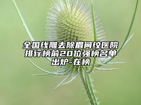 全國線雕去除眉間紋醫(yī)院排行榜前20位強(qiáng)榜名單出爐-在榜