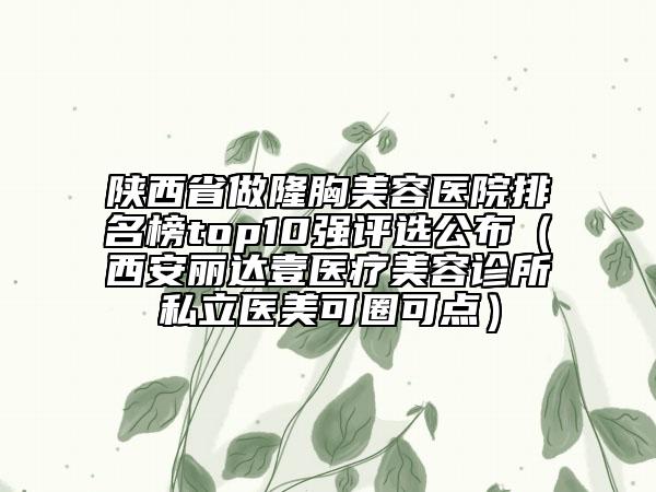 陜西省做隆胸美容醫(yī)院排名榜top10強評選公布（西安麗達壹醫(yī)療美容診所私立醫(yī)美可圈可點）