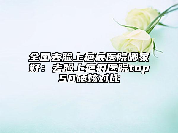 全國去臉上疤痕醫(yī)院哪家好：去臉上疤痕醫(yī)院top50硬核對比