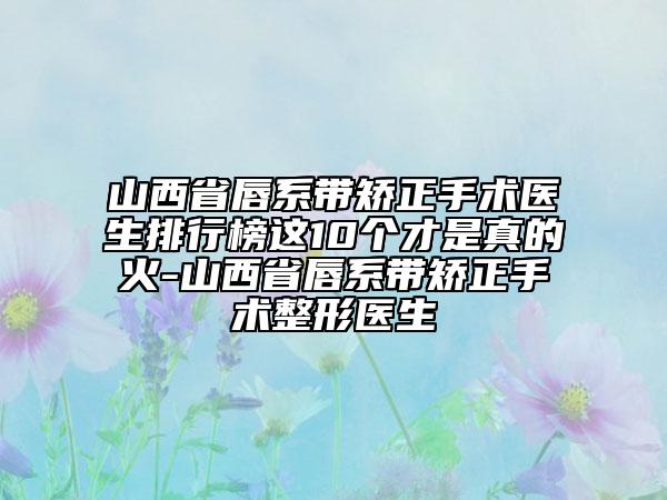 山西省唇系帶矯正手術(shù)醫(yī)生排行榜這10個才是真的火-山西省唇系帶矯正手術(shù)整形醫(yī)生