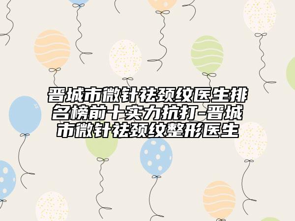 晉城市微針祛頸紋醫(yī)生排名榜前十實(shí)力抗打-晉城市微針祛頸紋整形醫(yī)生