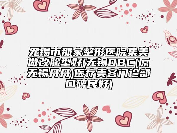 無錫市那家整形醫(yī)院集美做改臉型好(無錫DBC(原無錫丹丹)醫(yī)療美容門診部口碑良好)