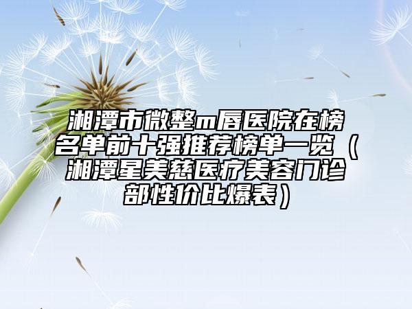 湘潭市微整m唇醫(yī)院在榜名單前十強(qiáng)推薦榜單一覽（湘潭星美慈醫(yī)療美容門診部性價(jià)比爆表）