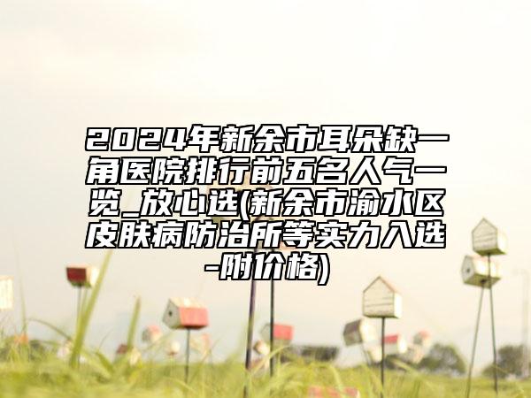 2024年新余市耳朵缺一角醫(yī)院排行前五名人氣一覽_放心選(新余市渝水區(qū)皮膚病防治所等實力入選-附價格)