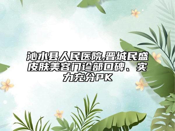 沁水縣人民醫(yī)院,晉城民盛皮膚美容門診部口碑、實力充分PK
