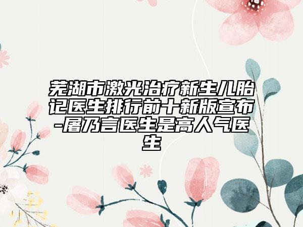 蕪湖市激光治療新生兒胎記醫(yī)生排行前十新版宣布-屠乃言醫(yī)生是高人氣醫(yī)生