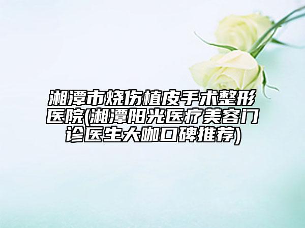 湘潭市燒傷植皮手術(shù)整形醫(yī)院(湘潭陽光醫(yī)療美容門診醫(yī)生大咖口碑推薦)