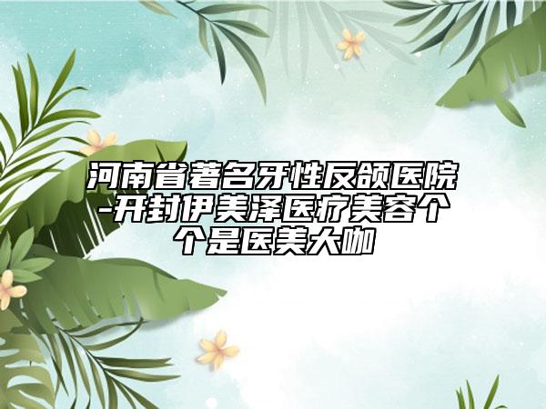 河南省著名牙性反頜醫(yī)院-開(kāi)封伊美澤醫(yī)療美容個(gè)個(gè)是醫(yī)美大咖