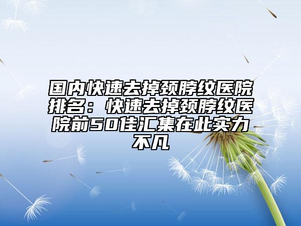 國內(nèi)快速去掉頸脖紋醫(yī)院排名：快速去掉頸脖紋醫(yī)院前50佳匯集在此實力不凡