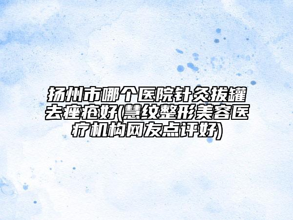 揚州市哪個醫(yī)院針灸拔罐去痤瘡好(慧紋整形美容醫(yī)療機構(gòu)網(wǎng)友點評好)