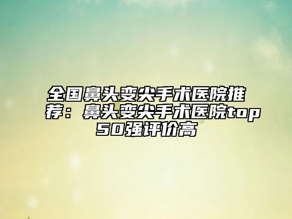 全國鼻頭變尖手術(shù)醫(yī)院推薦：鼻頭變尖手術(shù)醫(yī)院top50強(qiáng)評價(jià)高