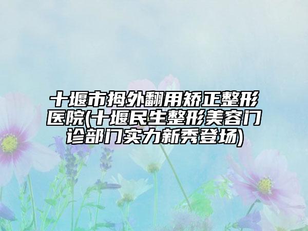 十堰市拇外翻用矯正整形醫(yī)院(十堰民生整形美容門診部門實力新秀登場)
