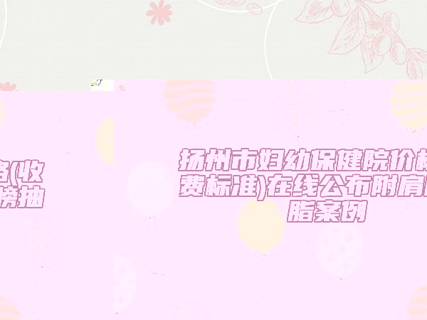 揚(yáng)州市婦幼保健院價(jià)格(收費(fèi)標(biāo)準(zhǔn))在線公布附肩膀抽脂案例