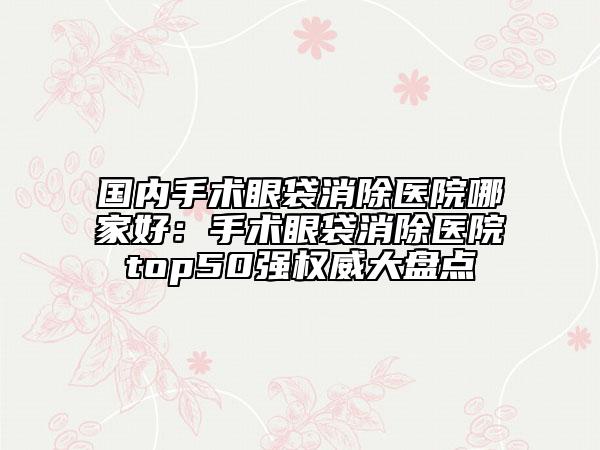 國內(nèi)手術眼袋消除醫(yī)院哪家好：手術眼袋消除醫(yī)院top50強權威大盤點