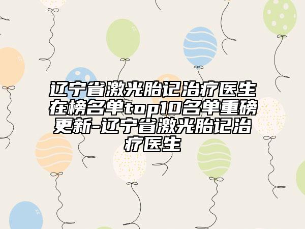 遼寧省激光胎記治療醫(yī)生在榜名單top10名單重磅更新-遼寧省激光胎記治療醫(yī)生