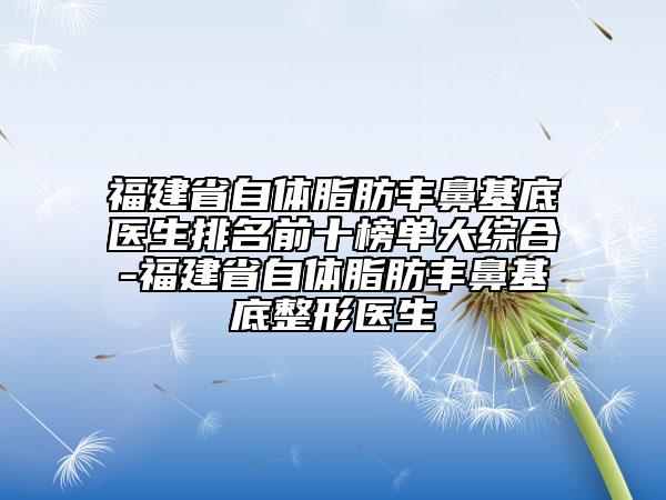 福建省自體脂肪豐鼻基底醫(yī)生排名前十榜單大綜合-福建省自體脂肪豐鼻基底整形醫(yī)生