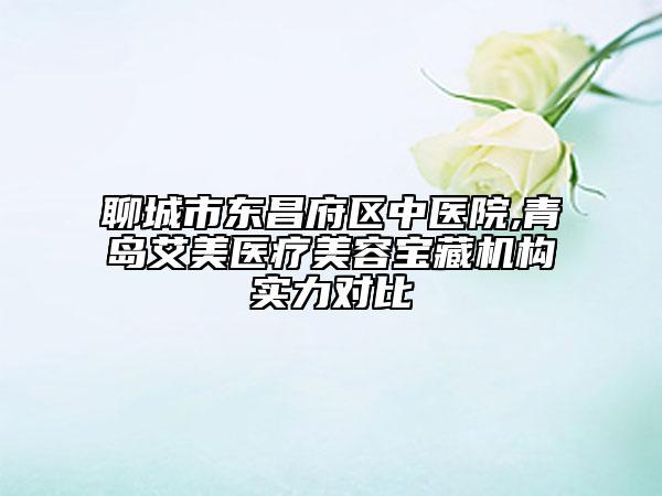 聊城市東昌府區(qū)中醫(yī)院,青島艾美醫(yī)療美容寶藏機(jī)構(gòu)實(shí)力對比