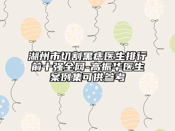 湖州市切割黑痣醫(yī)生排行前十強(qiáng)全網(wǎng)-高振華醫(yī)生案例集可供參考
