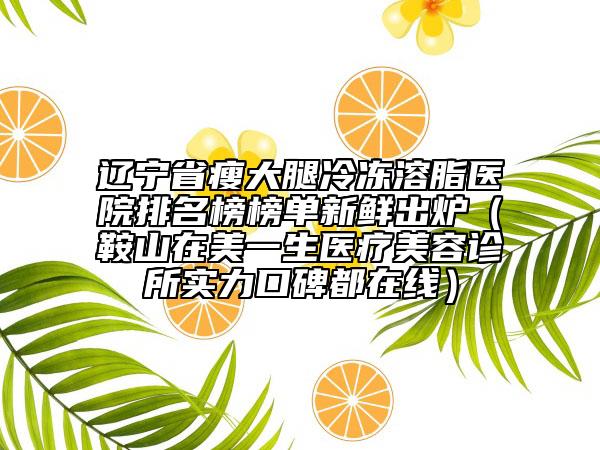 遼寧省瘦大腿冷凍溶脂醫(yī)院排名榜榜單新鮮出爐（鞍山在美一生醫(yī)療美容診所實力口碑都在線）