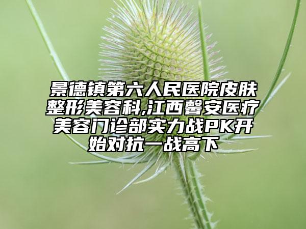 景德鎮(zhèn)第六人民醫(yī)院皮膚整形美容科,江西馨安醫(yī)療美容門診部實(shí)力戰(zhàn)PK開始對抗一戰(zhàn)高下