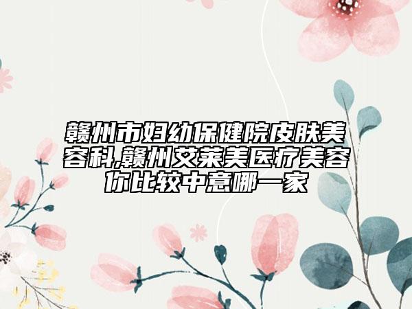 贛州市婦幼保健院皮膚美容科,贛州艾萊美醫(yī)療美容你比較中意哪一家