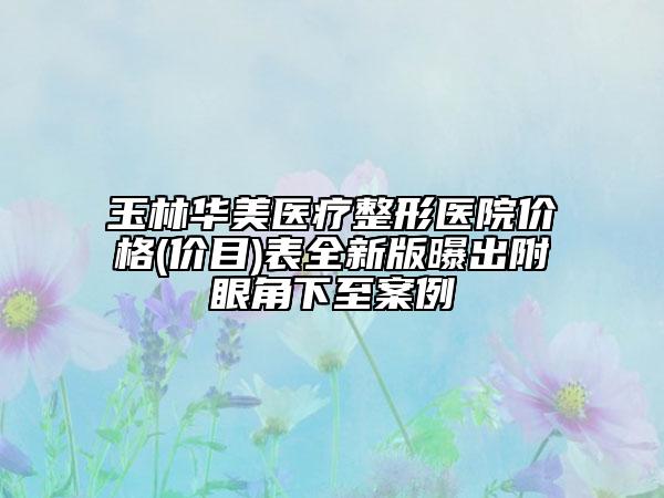 玉林華美醫(yī)療整形醫(yī)院價格(價目)表全新版曝出附眼角下至案例