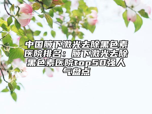 中國(guó)腋下激光去除黑色素醫(yī)院排名：腋下激光去除黑色素醫(yī)院top50強(qiáng)人氣盤點(diǎn)