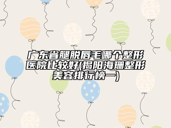 廣東省腿脫唇毛哪個整形醫(yī)院比較好(揭陽海珊整形美容排行榜一)