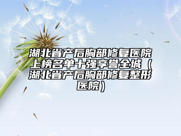 湖北省產(chǎn)后胸部修復(fù)醫(yī)院上榜名單十強享譽全城（湖北省產(chǎn)后胸部修復(fù)整形醫(yī)院）