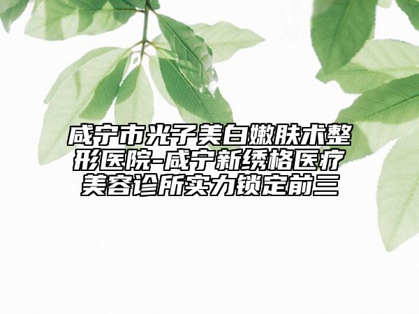 咸寧市光子美白嫩膚術(shù)整形醫(yī)院-咸寧新繡格醫(yī)療美容診所實(shí)力鎖定前三