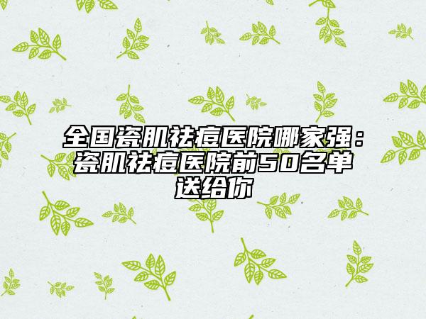 全國瓷肌祛痘醫(yī)院哪家強：瓷肌祛痘醫(yī)院前50名單送給你