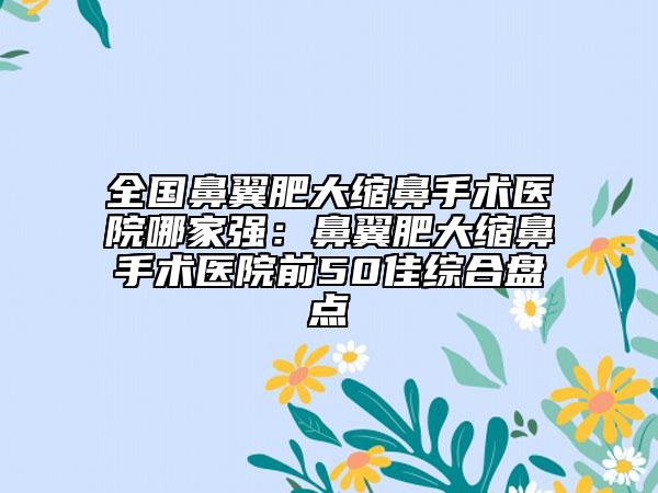 全國鼻翼肥大縮鼻手術(shù)醫(yī)院哪家強(qiáng)：鼻翼肥大縮鼻手術(shù)醫(yī)院前50佳綜合盤點(diǎn)