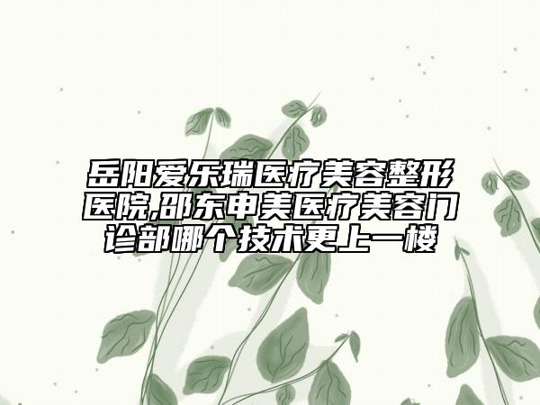 岳陽愛樂瑞醫(yī)療美容整形醫(yī)院,邵東申美醫(yī)療美容門診部哪個技術更上一樓