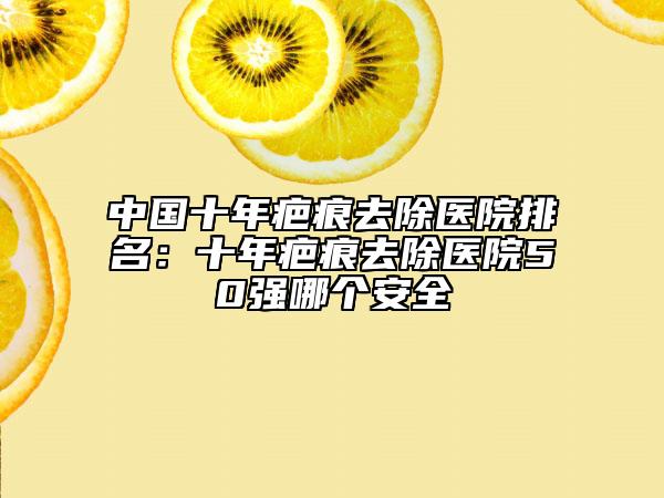 中國十年疤痕去除醫(yī)院排名：十年疤痕去除醫(yī)院50強(qiáng)哪個安全