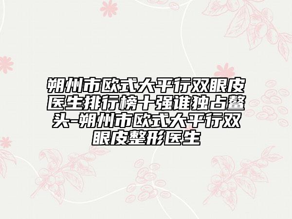 朔州市歐式大平行雙眼皮醫(yī)生排行榜十強(qiáng)誰(shuí)獨(dú)占鰲頭-朔州市歐式大平行雙眼皮整形醫(yī)生