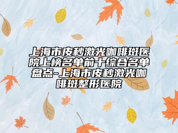 上海市皮秒激光咖啡斑醫(yī)院上榜名單前十綜合名單盤點-上海市皮秒激光咖啡斑整形醫(yī)院